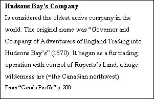 Tekstboks: Hudsons Bay’s Company  Is considered the oldest active company in the world. The original name was “Governor and Company of Adventurers of England Trading into Hudsons Bay’s” (1670). It began as a fur trading operation with control of Ruperts’s Land, a huge wilderness are (=the Canadian northwest).  From “Canada Profile” p. 200     